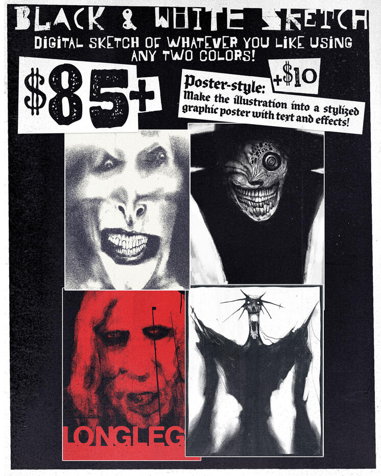 Black and White Sketch, a digital sketch of whatever you like using any two colors! starting rate of 85 dollars. For an additional 10 dollars, the illustration can be made into a stylized graphic poster with text and effects.